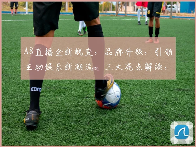A8直播全新蜕变，品牌升级，引领互动娱乐新潮流，三大亮点解读，不容错过