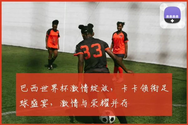 巴西世界杯激情绽放，卡卡领衔足球盛宴，激情与荣耀并存