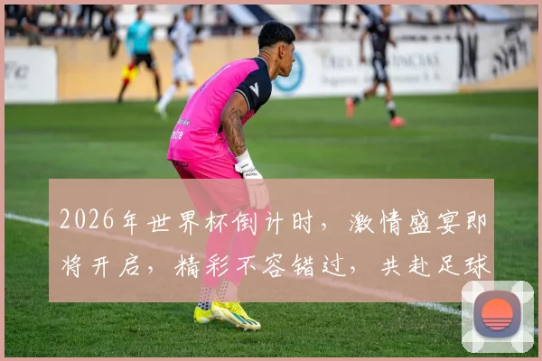 2026年世界杯倒计时，激情盛宴即将开启，精彩不容错过，共赴足球狂欢之旅