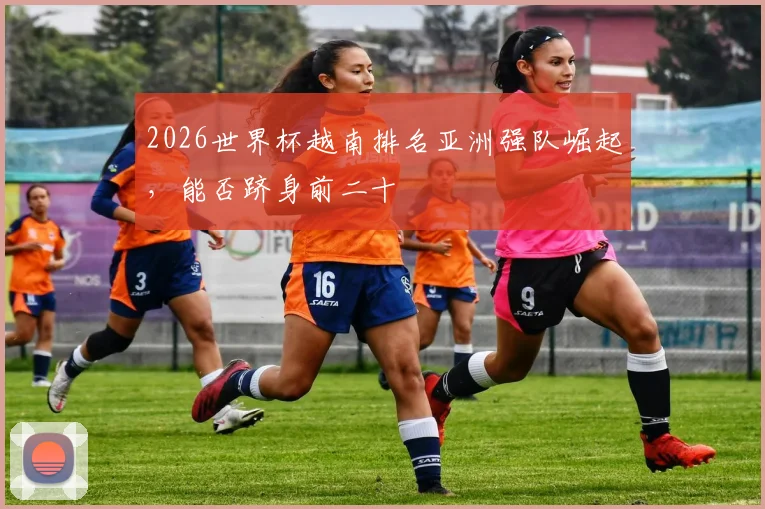 2026世界杯越南排名亚洲强队崛起，能否跻身前二十
