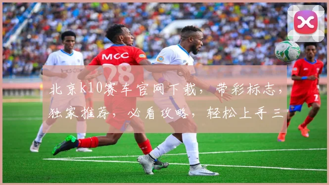北京k10赛车官网下载，带彩标志，独家推荐，必看攻略，轻松上手三步走